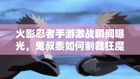 火影忍者手游激战瞬间曝光，鬼叔黍如何制裁狂魔哥？原视频地址何在？