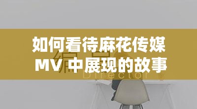 如何看待麻花传媒 MV 中展现的故事情节和人物关系？