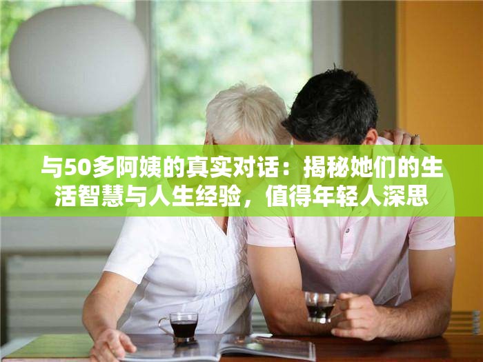 与50多阿姨的真实对话：揭秘她们的生活智慧与人生经验，值得年轻人深思
