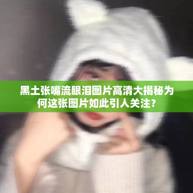 黑土张嘴流眼泪图片高清大揭秘为何这张图片如此引人关注？