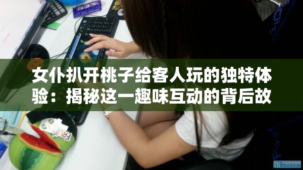 女仆扒开桃子给客人玩的独特体验：揭秘这一趣味互动的背后故事与乐趣