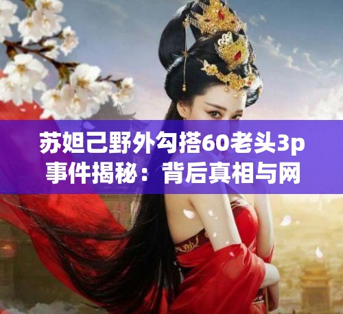 苏妲己野外勾搭60老头3p事件揭秘：背后真相与网络热议全解析