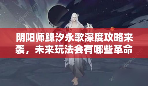 阴阳师鲸汐永歌深度攻略来袭，未来玩法会有哪些革命性变革？