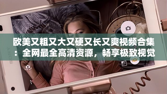 欧美又粗又大又硬又长又爽视频合集：全网最全高清资源，畅享极致视觉盛宴