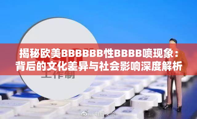 揭秘欧美BBBBBB性BBBB喷现象：背后的文化差异与社会影响深度解析