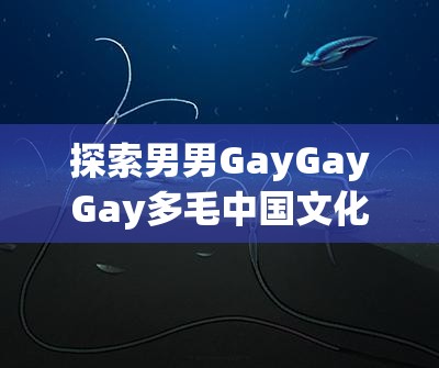 探索男男GayGayGay多毛中国文化的多样性与魅力：深度解析其历史与现状