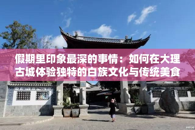 假期里印象最深的事情：如何在大理古城体验独特的白族文化与传统美食