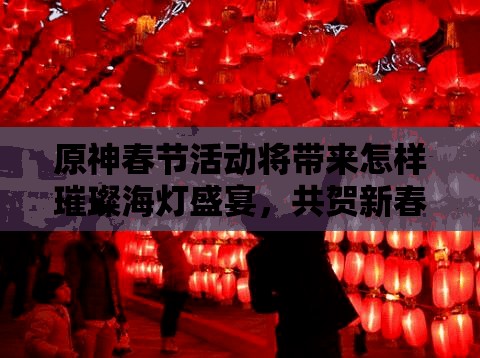 原神春节活动将带来怎样璀璨海灯盛宴，共贺新春有何惊喜？