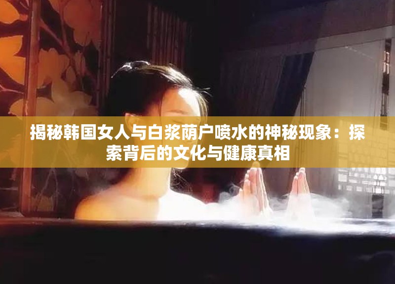 揭秘韩国女人与白浆荫户喷水的神秘现象：探索背后的文化与健康真相