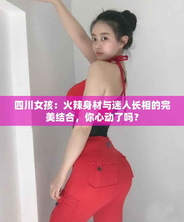 四川女孩：火辣身材与迷人长相的完美结合，你心动了吗？