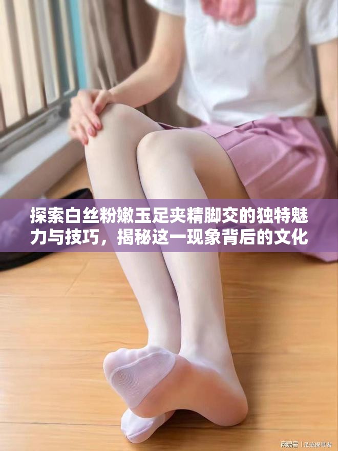 探索白丝粉嫩玉足夹精脚交的独特魅力与技巧，揭秘这一现象背后的文化与艺术表达