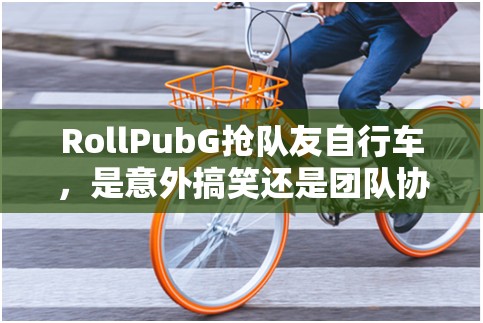 RollPubG抢队友自行车，是意外搞笑还是团队协作的新考验？