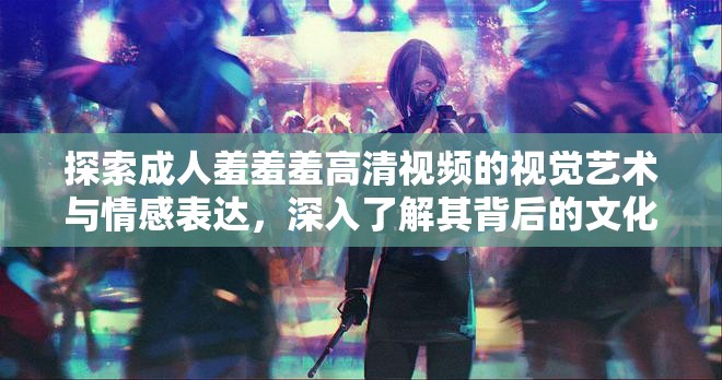 探索成人羞羞羞高清视频的视觉艺术与情感表达，深入了解其背后的文化影响与创作理念