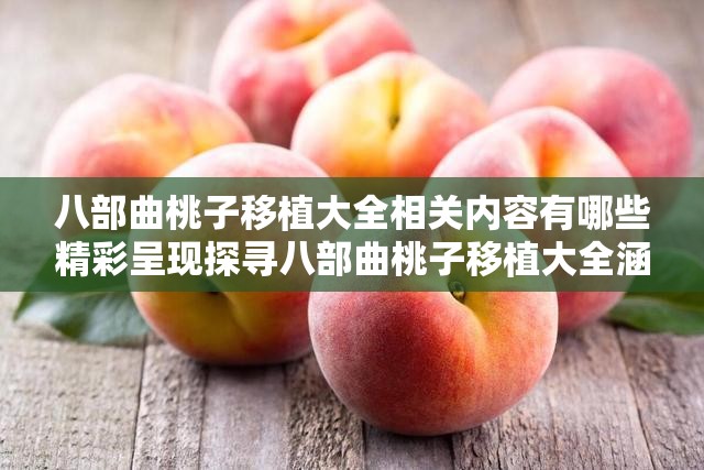 八部曲桃子移植大全相关内容有哪些精彩呈现探寻八部曲桃子移植大全涵盖哪些奥秘八部曲桃子移植大全究竟包含哪些要点八部曲桃子移植大全所展示的丰富内容八部曲桃子移植大全呈现出怎样的特色八部曲桃子移植大全具备哪些独特之处探究八部曲桃子移植大全涵盖哪些方面八部曲桃子移植大全展现出的精彩细节