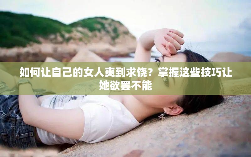 如何让自己的女人爽到求饶？掌握这些技巧让她欲罢不能