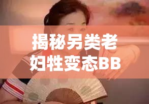 揭秘另类老妇牲变态BBMBBM：背后的故事与网络热议深度解析