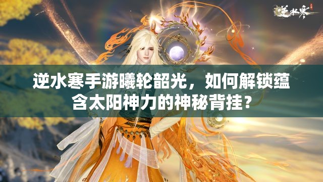 逆水寒手游曦轮韶光，如何解锁蕴含太阳神力的神秘背挂？