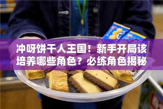冲呀饼干人王国！新手开局该培养哪些角色？必练角色揭秘与资源管理难题