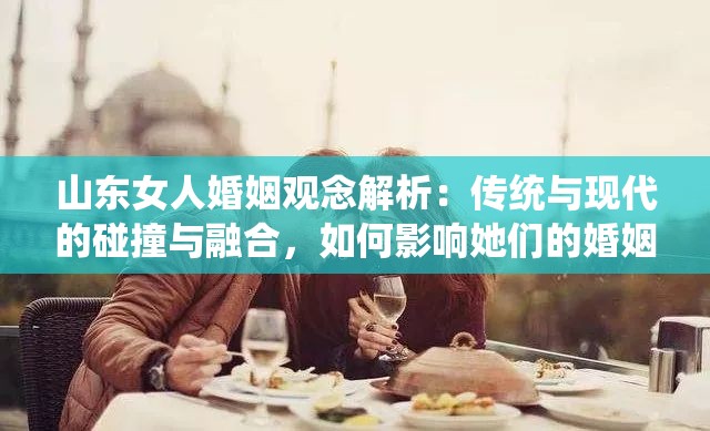 山东女人婚姻观念解析：传统与现代的碰撞与融合，如何影响她们的婚姻选择？