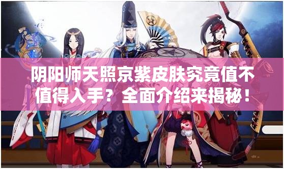 阴阳师天照京紫皮肤究竟值不值得入手？全面介绍来揭秘！