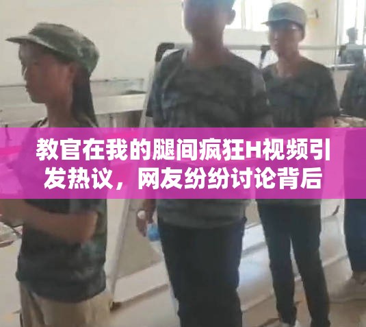 教官在我的腿间疯狂H视频引发热议，网友纷纷讨论背后的故事与细节曝光