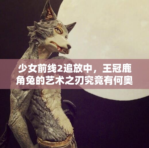 少女前线2追放中，王冠鹿角兔的艺术之刃究竟有何奥秘？