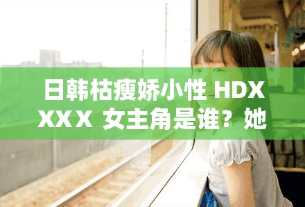 日韩枯瘦娇小性 HDXXXⅩ 女主角是谁？她的演技如何？