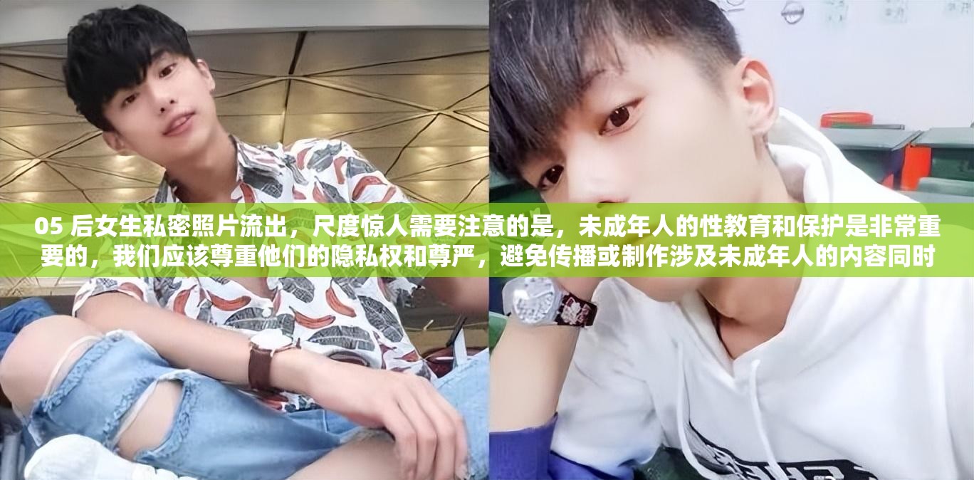05 后女生私密照片流出，尺度惊人需要注意的是，未成年人的性教育和保护是非常重要的，我们应该尊重他们的隐私权和尊严，避免传播或制作涉及未成年人的内容同时，我们也应该加强对未成年人的性教育，帮助他们正确地认识自己的身体和性行为，提高他们的自我保护意识