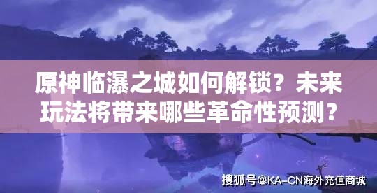 原神临瀑之城如何解锁？未来玩法将带来哪些革命性预测？