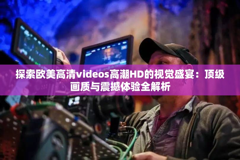 探索欧美高清videos高潮HD的视觉盛宴：顶级画质与震撼体验全解析