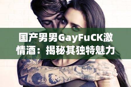 国产男男GayFuCK激情酒：揭秘其独特魅力与市场热销背后的故事