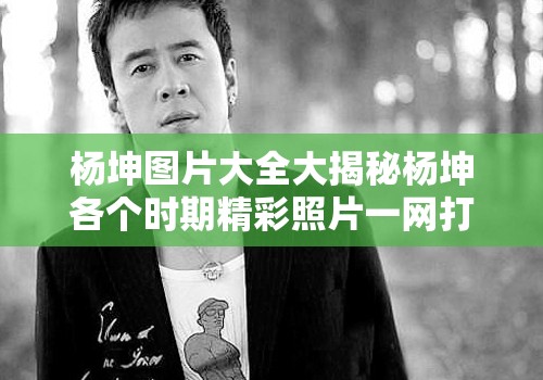 杨坤图片大全大揭秘杨坤各个时期精彩照片一网打尽，快来一饱眼福