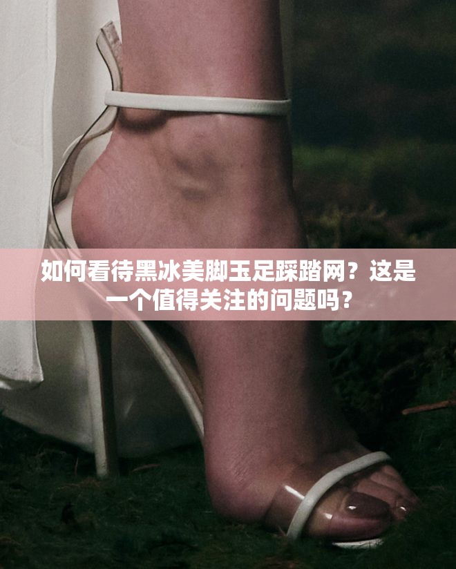 如何看待黑冰美脚玉足踩踏网？这是一个值得关注的问题吗？