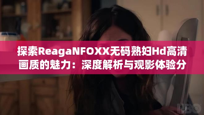 探索ReagaNFOXX无码熟妇Hd高清画质的魅力：深度解析与观影体验分享