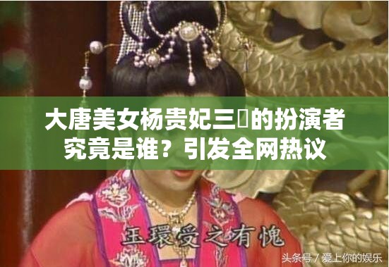 大唐美女杨贵妃三㚫的扮演者究竟是谁？引发全网热议