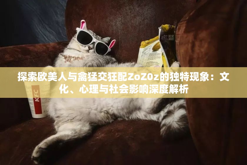 探索欧美人与禽猛交狂配ZoZ0z的独特现象：文化、心理与社会影响深度解析