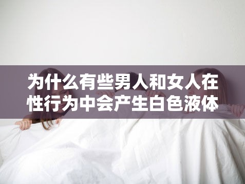 为什么有些男人和女人在性行为中会产生白色液体？这种液体是从哪里来的？