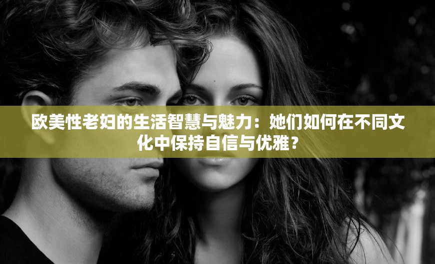 欧美性老妇的生活智慧与魅力：她们如何在不同文化中保持自信与优雅？