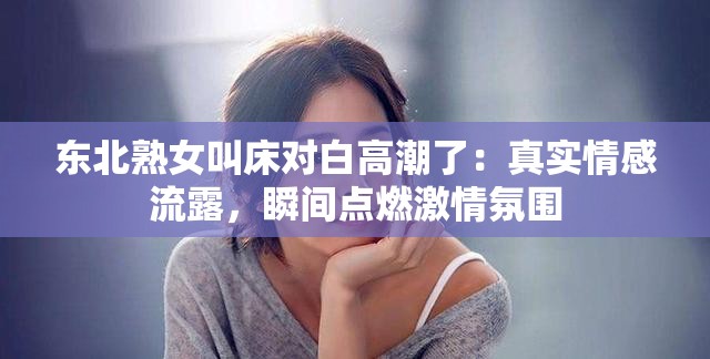 东北熟女叫床对白高潮了：真实情感流露，瞬间点燃激情氛围