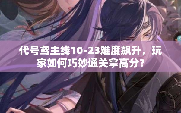 代号鸢主线10-23难度飙升，玩家如何巧妙通关拿高分？