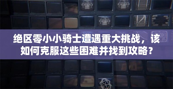 绝区零小小骑士遭遇重大挑战，该如何克服这些困难并找到攻略？