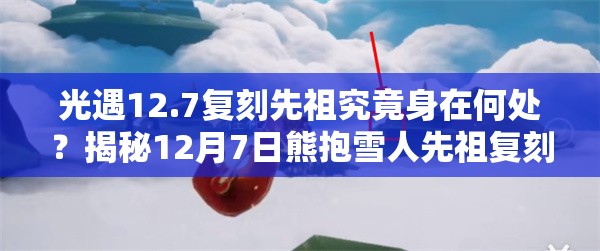 光遇12.7复刻先祖究竟身在何处？揭秘12月7日熊抱雪人先祖复刻位置及演变历程