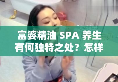 富婆精油 SPA 养生有何独特之处？怎样选择最适合的富婆精油 SPA 养生方式？