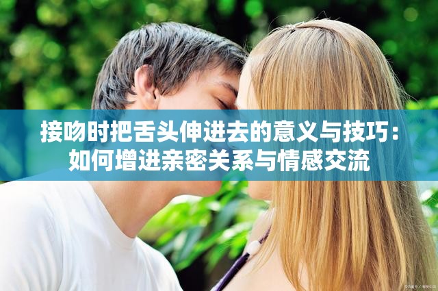 接吻时把舌头伸进去的意义与技巧：如何增进亲密关系与情感交流