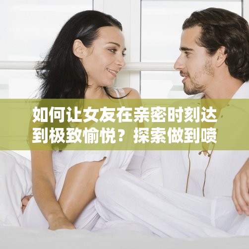 如何让女友在亲密时刻达到极致愉悦？探索做到喷水的技巧与情感共鸣