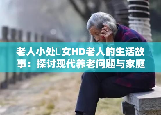 老人小处䧳女HD老人的生活故事：探讨现代养老问题与家庭关系