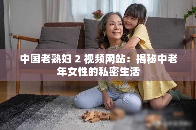 中国老熟妇 2 视频网站：揭秘中老年女性的私密生活