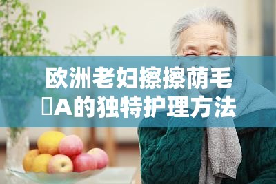 欧洲老妇擦擦荫毛泬A的独特护理方法及其健康影响探讨