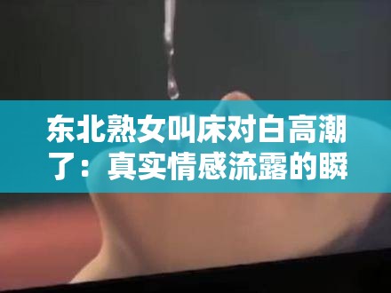 东北熟女叫床对白高潮了：真实情感流露的瞬间，网友热议的经典片段