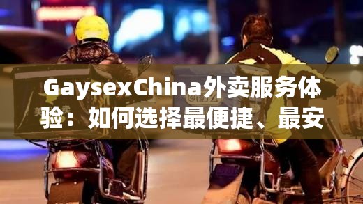 GaysexChina外卖服务体验：如何选择最便捷、最安全的外卖平台？